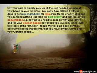 Say you want to quickly pick up all the stuff needed for puja at your home or your  mandaal . You know how difficult it is these days to get  pure ingredients  for  puja . Plus, for the choosy ones like you demand nothing less than the  best quality  and that too at your  convenience . So, now all you need to do is be with your family and tell your  Ganpati Bappa  how much you love him, while I will take care of the rest. Each ‘Bappa Morya’ puja pack contains carefully selected ingredients, that you have always wanted for your Ganpati Bappa… 