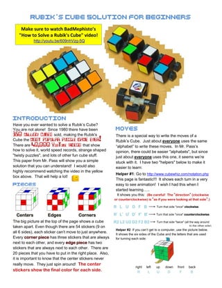 Rubikˈ s Cube Solution for Beginners
    Make sure to watch BadMephisto’s
   "How to Solve a Rubik's Cube" video!
                  http://youtu.be/609nhVzg-5Q




Introduction
Have you ever wanted to solve a Rubik’s Cube?
You are not alone! Since 1980 there have been                                                                           Moves
350    million cubes    sold, making the Rubik's                                                                        There is a special way to write the moves of a
Cube the  most popular puzzle game ever!                                                                                Rubik’s Cube. Just about everyone uses the same
There are 40,000 YouTube  videos          that show                                                                     “alphabet” to write these moves. In Mr. Pass’s
how to solve it, world speed records, strange shaped                                                                    opinion, there could be easier "alphabets", but since
"twisty puzzles", and lots of other fun cube stuff.                                                                     just about everyone uses this one, it seems we’re
This paper from Mr. Pass will show you a simple                                                                         stuck with it. I have two "helpers" below to make it
solution that you can understand! I would also                                                                          easier to learn:
highly recommend watching the video in the yellow
                                                                                                                        Helper #1: Go to http://www.cubewhiz.com/notation.php
box above. That will help a lot!
                                                                                                                        This page is fantastic!!! It shows each turn in a very
Pieces                                                                                                                  easy to see animation! I wish I had this when I
         Center                   Edge
                                                Edge
                                                       Edge
                                                                                   Corner              Corner
                                                                                                              Corner
                                                                                                                        started learning…..
                                         Edge
                                                                                                                         It shows you this: (Be careful! The "direction" (clockwise
                                                               Edge       Corner             Corner
                                                                                                     Corner
                                    Edge                          Edge   Corner             Corner
                  Center

                                                        Edge
                                                                                                                       or counterclockwise) is "as if you were looking at that side".)
    Center                 Edge                 Edge                                                          Corner


                                                               Edge

                                    Edge                                 Corner             Corner
                                                                                                     Corner
                                                                                                                       R L U D F B                  Turn that side "once" clockwise.


  Centers                  Edges                                         Corners                                       Rˈ Lˈ Uˈ Dˈ Fˈ Bˈ            Turn that side "once" counterclockwise.

The big picture at the top of the page shows a cube                                                                    R2 L2 U2 D2 F2 B2            Turn that side "twice" (all the way around
taken apart. Even though there are 54 stickers (9 on                                                                                                                            to the other side).
                                                                                                                        Helper #2: If you can’t get to a computer, use the picture below.
all 6 sides), each sticker can’t move to just anywhere.                                                                 It shows the six sides of the Cube and the letters that are used
Every corner piece has three stickers that are always                                                                   for turning each side:
next to each other, and every edge piece has two
stickers that are always next to each other. There are
20 pieces that you have to put in the right place. Also,
it is important to know that the center stickers never
really move. They just spin around! The center
                                                                                                                                     right   left   up     down      front     back
stickers show the final color for each side.                                                                                           R      L     U        D         F        B
 
