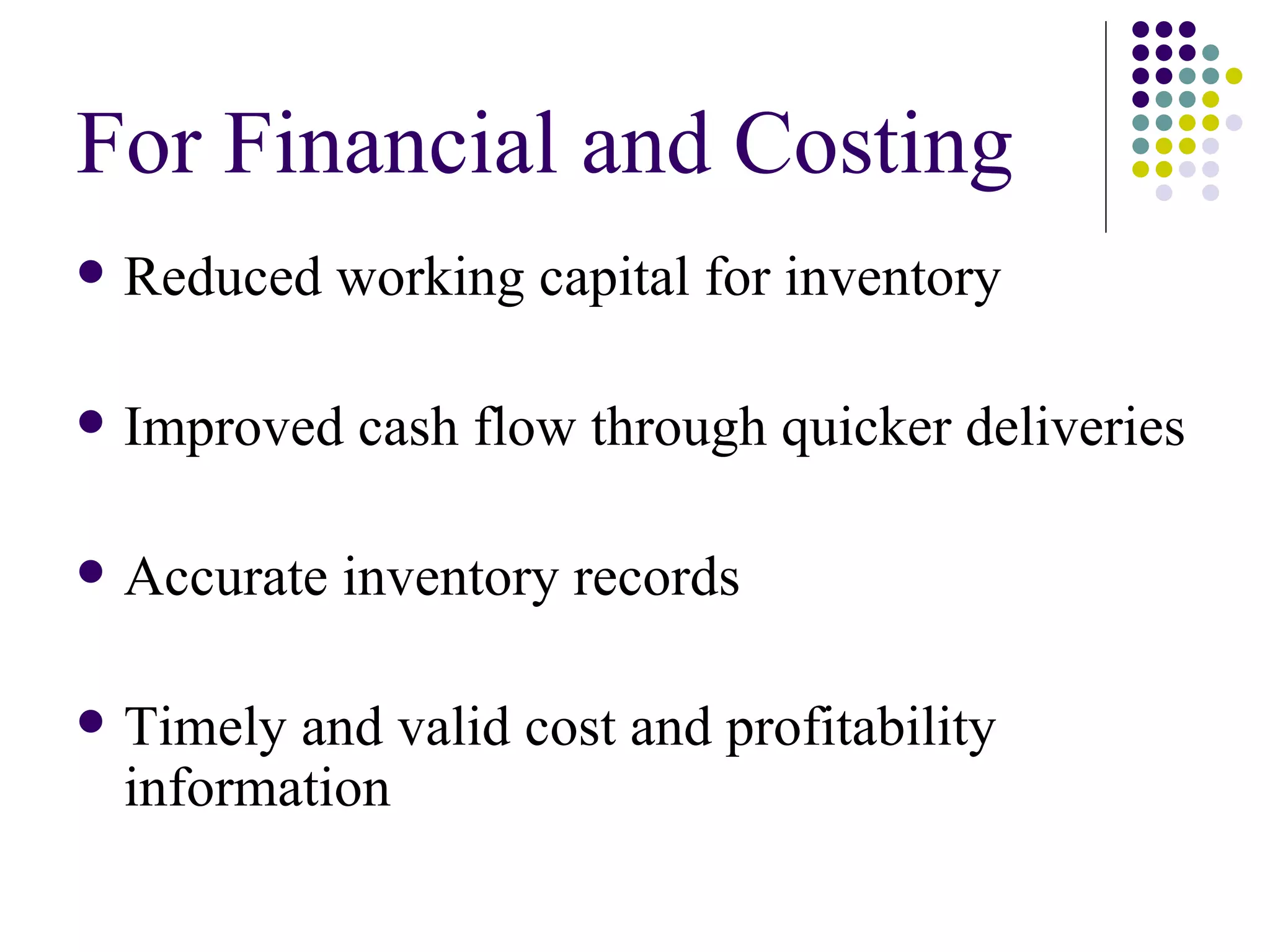 For Financial and Costing Reduced working capital for inventory Improved cash flow through quicker deliveries Accurate inventory records Timely and valid cost and profitability information 