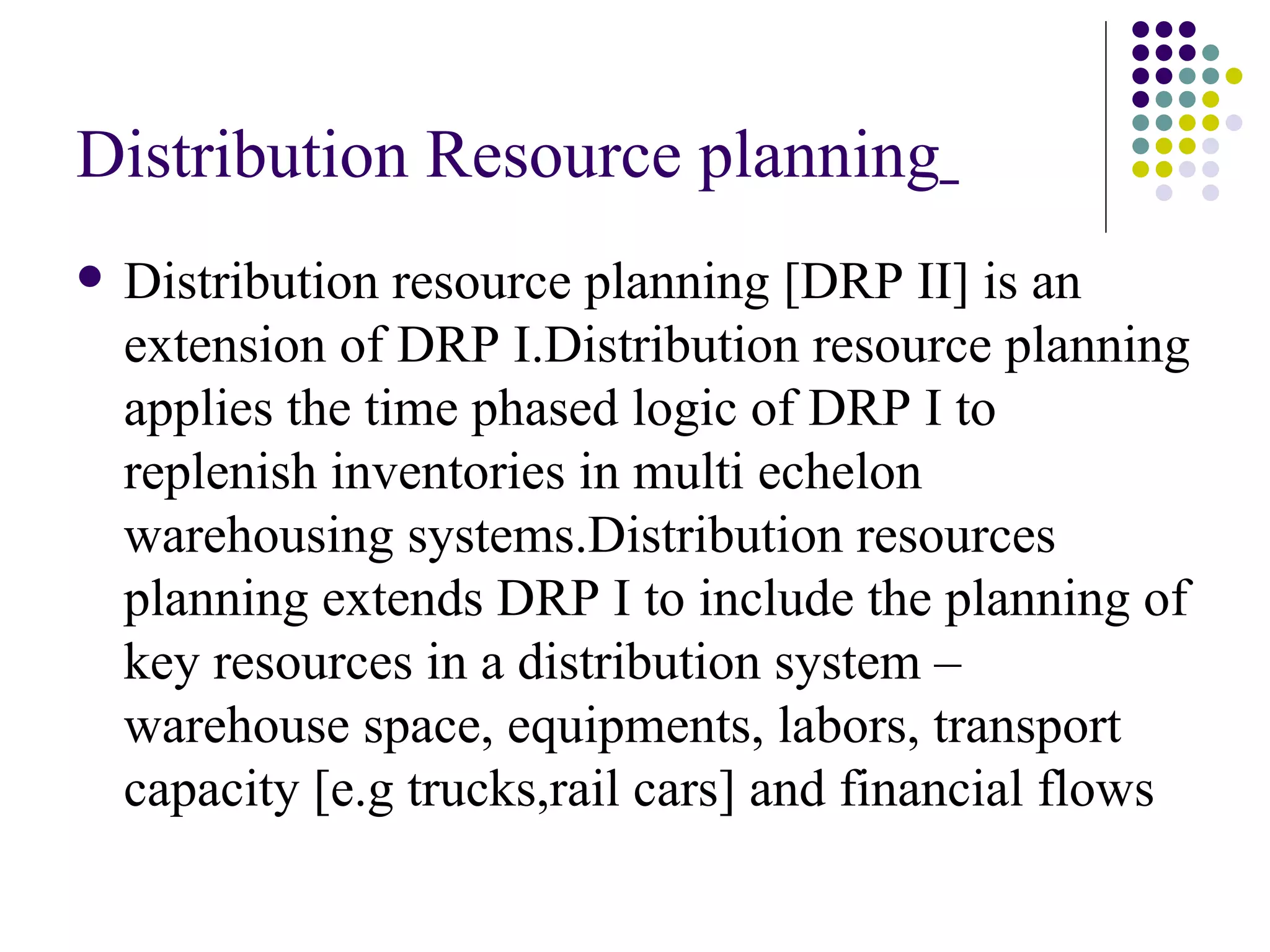Distribution Resource planning   Distribution resource planning [DRP II] is an extension of DRP I.Distribution resource planning applies the time phased logic of DRP I to replenish inventories in multi echelon warehousing systems.Distribution resources planning extends DRP I to include the planning of key resources in a distribution system – warehouse space, equipments, labors, transport capacity [e.g trucks,rail cars] and financial flows   