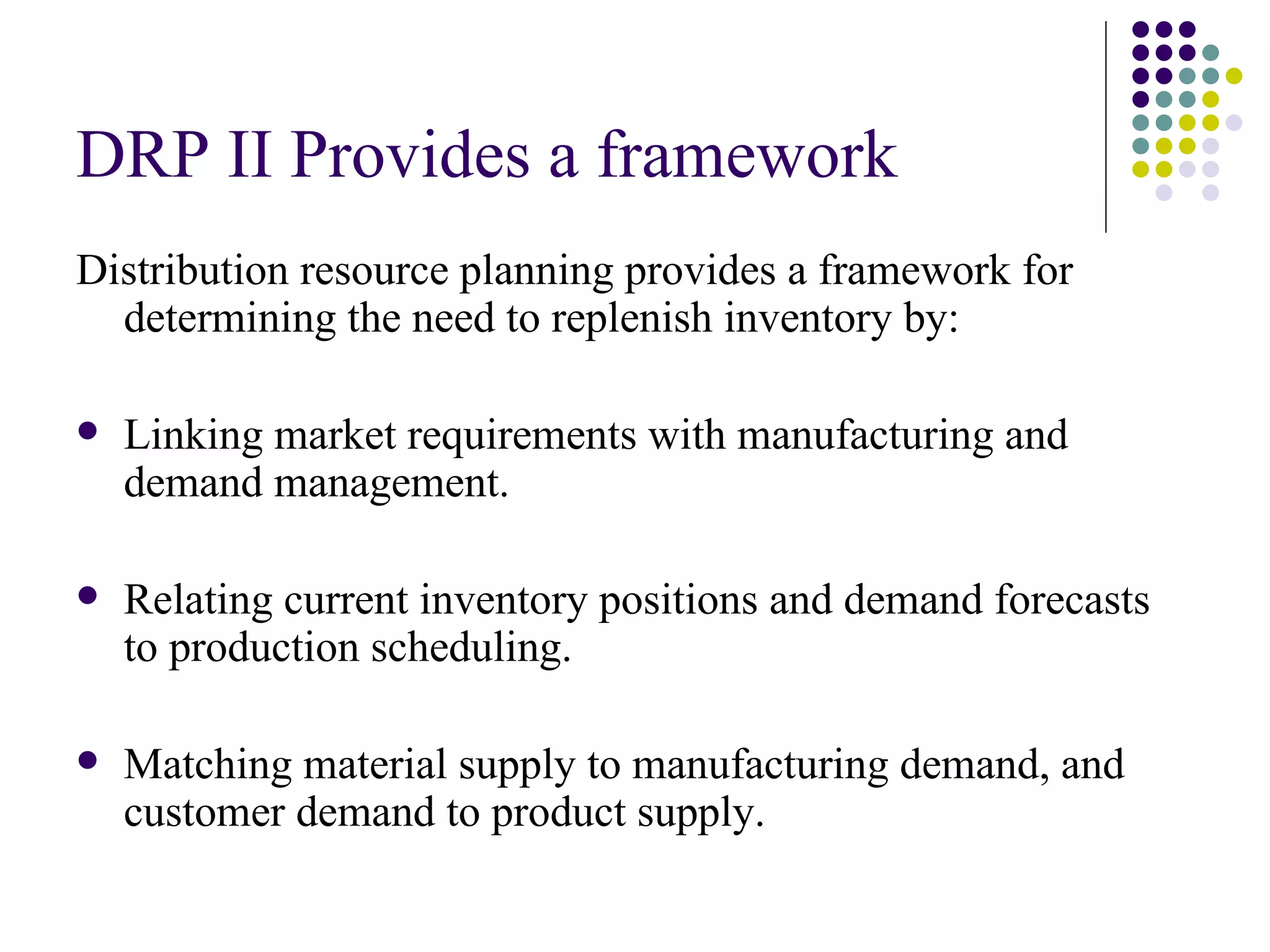 DRP II Provides a framework   Distribution resource planning provides a framework for determining the need to replenish inventory by:   Linking market requirements with manufacturing and demand management.   Relating current inventory positions and demand forecasts to production scheduling.   Matching material supply to manufacturing demand, and customer demand to product supply.   