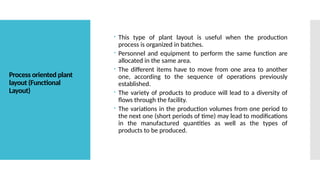 Process oriented plant
layout (Functional
Layout)
 This type of plant layout is useful when the production
process is organized in batches.
 Personnel and equipment to perform the same function are
allocated in the same area.
 The different items have to move from one area to another
one, according to the sequence of operations previously
established.
 The variety of products to produce will lead to a diversity of
flows through the facility.
 The variations in the production volumes from one period to
the next one (short periods of time) may lead to modifications
in the manufactured quantities as well as the types of
products to be produced.
 