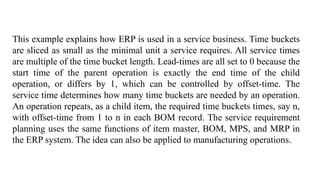 This example explains how ERP is used in a service business. Time buckets
are sliced as small as the minimal unit a service requires. All service times
are multiple of the time bucket length. Lead-times are all set to 0 because the
start time of the parent operation is exactly the end time of the child
operation, or differs by 1, which can be controlled by offset-time. The
service time determines how many time buckets are needed by an operation.
An operation repeats, as a child item, the required time buckets times, say n,
with offset-time from 1 to n in each BOM record. The service requirement
planning uses the same functions of item master, BOM, MPS, and MRP in
the ERP system. The idea can also be applied to manufacturing operations.
 
