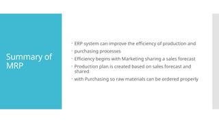 Summary of
MRP
 ERP system can improve the efficiency of production and
 purchasing processes
 Efficiency begins with Marketing sharing a sales forecast
 Production plan is created based on sales forecast and
shared
 with Purchasing so raw materials can be ordered properly
 