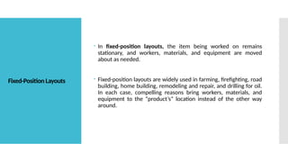 Fixed-Position Layouts
 In fixed-position layouts, the item being worked on remains
stationary, and workers, materials, and equipment are moved
about as needed.
 Fixed-position layouts are widely used in farming, firefighting, road
building, home building, remodeling and repair, and drilling for oil.
In each case, compelling reasons bring workers, materials, and
equipment to the “product’s” location instead of the other way
around.
 