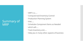Summary of
MRP
 MRP is a…..
 Computerized Inventory Control
 Production Planning System
 that…..
 Schedules Component Items as Needed
 which will…..
 Track Inventory and…..
 Help you in many other aspects of business
 