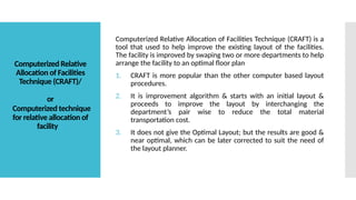 Computerized Relative
Allocation of Facilities
Technique (CRAFT)/
or
Computerized technique
for relative allocation of
facility
Computerized Relative Allocation of Facilities Technique (CRAFT) is a
tool that used to help improve the existing layout of the facilities.
The facility is improved by swaping two or more departments to help
arrange the facility to an optimal floor plan
1. CRAFT is more popular than the other computer based layout
procedures.
2. It is improvement algorithm & starts with an initial layout &
proceeds to improve the layout by interchanging the
department’s pair wise to reduce the total material
transportation cost.
3. It does not give the Optimal Layout; but the results are good &
near optimal, which can be later corrected to suit the need of
the layout planner.
 