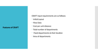 Features of CRAFT
CRAFT input requirements are as follows:
 Initial Layout
 Flow Data
 Cost per unit distance
 Total number of departments
 Fixed departments & their location
 Area of departments
 
