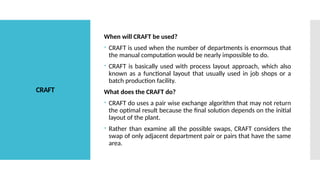 CRAFT
When will CRAFT be used?
 CRAFT is used when the number of departments is enormous that
the manual computation would be nearly impossible to do.
 CRAFT is basically used with process layout approach, which also
known as a functional layout that usually used in job shops or a
batch production facility.
What does the CRAFT do?
 CRAFT do uses a pair wise exchange algorithm that may not return
the optimal result because the final solution depends on the initial
layout of the plant.
 Rather than examine all the possible swaps, CRAFT considers the
swap of only adjacent department pair or pairs that have the same
area.
 