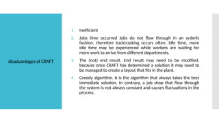disadvantages of CRAFT
1. Inefficient
2. Jobs time occurred Jobs do not flow through in an orderly
fashion, therefore backtracking occurs often. Idle time, more
idle time may be experienced while workers are waiting for
more work to arrive from different departments.
3. The (not) end result. End result may need to be modified,
because once CRAFT has determined a solution it may need to
be managed to create a layout that fits in the plant.
4. Greedy algorithm. It is the algorithm that always takes the best
immediate solution. In contrary, a job shop that flow through
the system is not always constant and causes fluctuations in the
process.
 