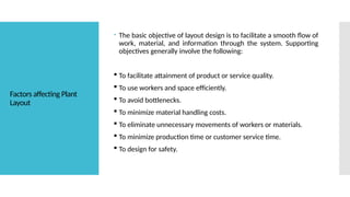 Factors affecting Plant
Layout
 The basic objective of layout design is to facilitate a smooth flow of
work, material, and information through the system. Supporting
objectives generally involve the following:
 To facilitate attainment of product or service quality.
 To use workers and space efficiently.
 To avoid bottlenecks.
 To minimize material handling costs.
 To eliminate unnecessary movements of workers or materials.
 To minimize production time or customer service time.
 To design for safety.
 