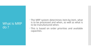 What is MRP
do ?
 The MRP system determines item-by-item, what
is to be processed and when, as well as what is
to be manufactured when.
 This is based on order priorities and available
capacities.
 