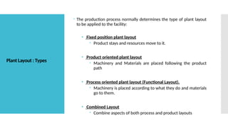 Plant Layout : Types
 The production process normally determines the type of plant layout
to be applied to the facility:
• Fixed position plant layout
 Product stays and resources move to it.
• Product oriented plant layout
 Machinery and Materials are placed following the product
path
• Process oriented plant layout (Functional Layout).
 Machinery is placed according to what they do and materials
go to them.
• Combined Layout
 Combine aspects of both process and product layouts
 