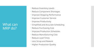 What can
MRP do?
 Reduce Inventory Levels
 Reduce Component Shortages
 Improve Shipping Performance
 Improve Customer Service
 Improve Productivity
 Simplified and Accurate Scheduling
 Reduce Purchasing Cost
 Improve Production Schedules
 Reduce Manufacturing Cost
 Reduce Lead Times
 Less Scrap and Rework
 Higher Production Quality
 
