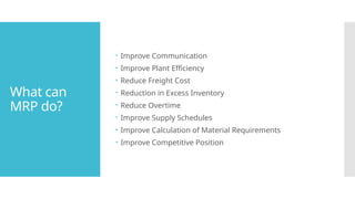 What can
MRP do?
 Improve Communication
 Improve Plant Efficiency
 Reduce Freight Cost
 Reduction in Excess Inventory
 Reduce Overtime
 Improve Supply Schedules
 Improve Calculation of Material Requirements
 Improve Competitive Position
 