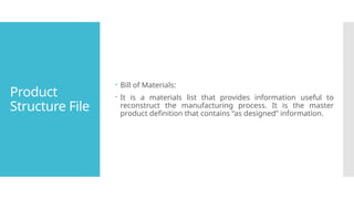 Product
Structure File
 Bill of Materials:
 It is a materials list that provides information useful to
reconstruct the manufacturing process. It is the master
product definition that contains “as designed” information.
 