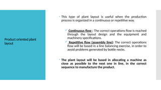 Product oriented plant
layout
 This type of plant layout is useful when the production
process is organized in a continuous or repetitive way.
 Continuous flow : The correct operations flow is reached
through the layout design and the equipment and
machinery specifications.
 Repetitive flow (assembly line): The correct operations
flow will be based in a line balancing exercise, in order to
avoid problems generated by bottle necks.
 The plant layout will be based in allocating a machine as
close as possible to the next one in line, in the correct
sequence to manufacture the product.
 
