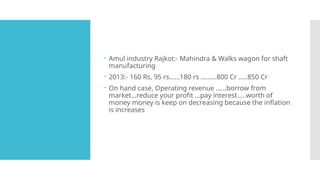  Amul industry Rajkot:- Mahindra & Walks wagon for shaft
manufacturing
 2013:- 160 Rs, 95 rs……180 rs ………800 Cr …..850 Cr
 On hand case, Operating revenue ……borrow from
market…reduce your profit …pay interest…..worth of
money money is keep on decreasing because the inflation
is increases
 
