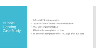 Hubbell
Lighting
Case Study
 Before MRP Implementation
 Less than 75% of orders completed on time
 After MRP Implementation
 97% of orders completed on time
 2% of orders completed with 1 to 2 days after due date
 