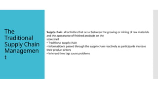 Supply chain: all activities that occur between the growing or mining of raw materials
and the appearance of finished products on the
store shelf
• Traditional supply chain
• Information is passed through the supply chain reactively as participants increase
their product orders
• Inherent time lags cause problems
The
Traditional
Supply Chain
Managemen
t
 