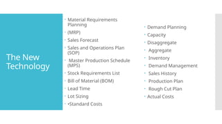 The New
Technology
 Material Requirements
Planning
 (MRP)
 Sales Forecast
 Sales and Operations Plan
(SOP)
 Master Production Schedule
(MPS)
 Stock Requirements List
 Bill of Material (BOM)
 Lead Time
 Lot Sizing
 •Standard Costs
 Demand Planning
 Capacity
 Disaggregate
 Aggregate
 Inventory
 Demand Management
 Sales History
 Production Plan
 Rough Cut Plan
 Actual Costs
 