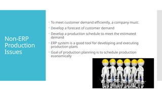 Non-ERP
Production
Issues
 To meet customer demand efficiently, a company must:
 Develop a forecast of customer demand
 Develop a production schedule to meet the estimated
demand
 ERP system is a good tool for developing and executing
production plans
 Goal of production planning is to schedule production
economically
 