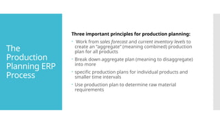 The
Production
Planning ERP
Process
Three important principles for production planning:
 Work from sales forecast and current inventory levels to
create an “aggregate” (meaning combined) production
plan for all products
 Break down aggregate plan (meaning to disaggregate)
into more
 specific production plans for individual products and
smaller time intervals
 Use production plan to determine raw material
requirements
 