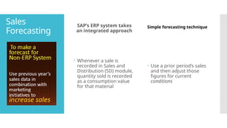 Sales
Forecasting
SAP’s ERP system takes
an integrated approach
 Whenever a sale is
recorded in Sales and
Distribution (SD) module,
quantity sold is recorded
as a consumption value
for that material
Simple forecasting technique
 Use a prior period’s sales
and then adjust those
figures for current
conditions
 