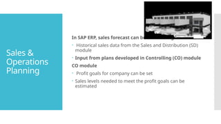 Sales &
Operations
Planning
In SAP ERP, sales forecast can be made using:
 Historical sales data from the Sales and Distribution (SD)
module
 Input from plans developed in Controlling (CO) module
CO module
 Profit goals for company can be set
 Sales levels needed to meet the profit goals can be
estimated
 