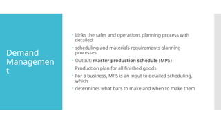 Demand
Managemen
t
 Links the sales and operations planning process with
detailed
 scheduling and materials requirements planning
processes
 Output: master production schedule (MPS)
 Production plan for all finished goods
 For a business, MPS is an input to detailed scheduling,
which
 determines what bars to make and when to make them
 