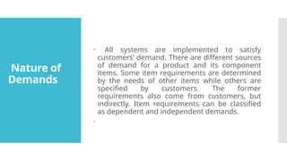 Nature of
Demands
 All systems are implemented to satisfy
customers’ demand. There are different sources
of demand for a product and its component
items. Some item requirements are determined
by the needs of other items while others are
specified by customers. The former
requirements also come from customers, but
indirectly. Item requirements can be classified
as dependent and independent demands.

 
