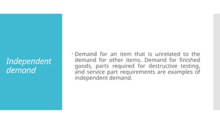 Independent
demand
 Demand for an item that is unrelated to the
demand for other items. Demand for finished
goods, parts required for destructive testing,
and service part requirements are examples of
independent demand.
 