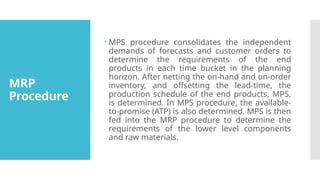 MRP
Procedure
 MPS procedure consolidates the independent
demands of forecasts and customer orders to
determine the requirements of the end
products in each time bucket in the planning
horizon. After netting the on-hand and on-order
inventory, and offsetting the lead-time, the
production schedule of the end products, MPS,
is determined. In MPS procedure, the available-
to-promise (ATP) is also determined. MPS is then
fed into the MRP procedure to determine the
requirements of the lower level components
and raw materials.
 