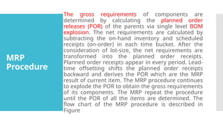 MRP
Procedure
 The gross requirements of components are
determined by calculating the planned order
releases (POR) of the parents via single level BOM
explosion. The net requirements are calculated by
subtracting the on-hand inventory and scheduled
receipts (on-order) in each time bucket. After the
consideration of lot-size, the net requirements are
transformed into the planned order receipts.
Planned order receipts appear in every period. Lead-
time offsetting shifts the planned order receipts
backward and derives the POR which are the MRP
result of current item. The MRP procedure continues
to explode the POR to obtain the gross requirements
of its components. The MRP repeat the procedure
until the POR of all the items are determined. The
flow chart of the MRP procedure is described in
Figure
 