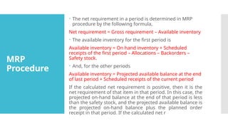 MRP
Procedure
 The net requirement in a period is determined in MRP
procedure by the following formula,
Net requirement = Gross requirement – Available inventory
 The available inventory for the first period is
Available inventory = On hand inventory + Scheduled
receipts of the first period – Allocations – Backorders –
Safety stock.
 And, for the other periods
Available inventory = Projected available balance at the end
of last period + Scheduled receipts of the current period
If the calculated net requirement is positive, then it is the
net requirement of that item in that period. In this case, the
projected on-hand balance at the end of that period is less
than the safety stock, and the projected available balance is
the projected on-hand balance plus the planned order
receipt in that period. If the calculated net r
 
