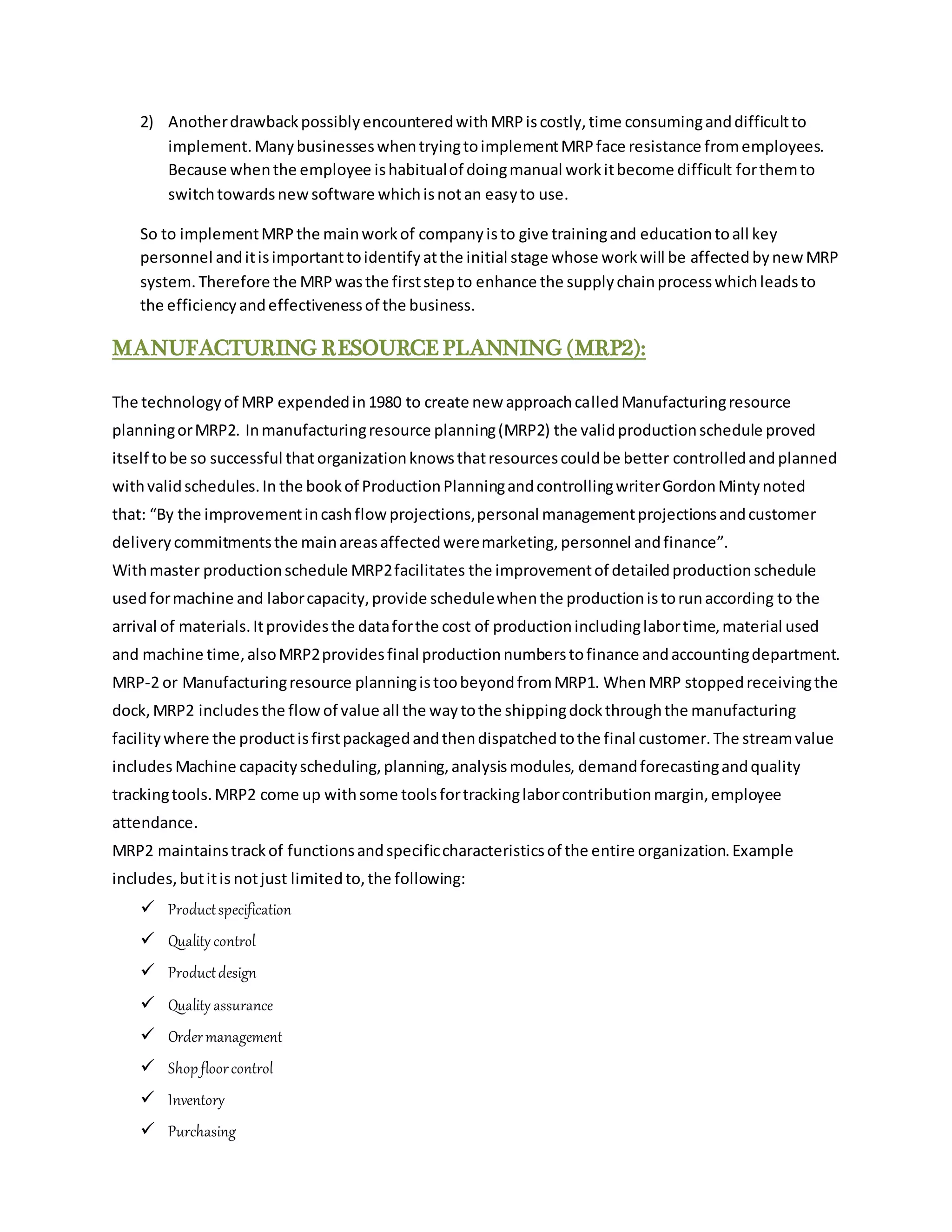 2) AnotherdrawbackpossiblyencounteredwithMRPiscostly,time consuminganddifficultto
implement. ManybusinesseswhentryingtoimplementMRPface resistance fromemployees.
Because whenthe employee ishabitualof doingmanual workitbecome difficult forthemto
switchtowardsnewsoftware whichisnotan easyto use.
So to implementMRPthe mainworkof companyisto give trainingand educationtoall key
personnel anditisimportanttoidentifyatthe initial stage whose workwill be affectedbynewMRP
system. Therefore the MRPwasthe firststepto enhance the supplychainprocesswhichleadsto
the efficiencyandeffectivenessof the business.
MANUFACTURING RESOURCE PLANNING (MRP2):
The technologyof MRP expendedin1980 to create new approachcalledManufacturingresource
planningorMRP2. Inmanufacturingresource planning(MRP2) the validproductionschedule proved
itself tobe so successful thatorganizationknowsthatresourcescouldbe better controlledand planned
withvalidschedules.In the bookof ProductionPlanningandcontrollingwriterGordonMintynoted
that: “By the improvementincashflowprojections,personal managementprojectionsandcustomer
deliverycommitmentsthe mainareasaffectedweremarketing,personnel andfinance”.
Withmaster productionschedule MRP2facilitates the improvementof detailedproductionschedule
usedformachine and laborcapacity,provide schedulewhenthe productionistorunaccording to the
arrival of materials.Itprovidesthe dataforthe cost of productionincludinglabortime,material used
and machine time,alsoMRP2providesfinal productionnumberstofinance andaccountingdepartment.
MRP-2 or Manufacturingresource planningistoobeyondfromMRP1. WhenMRP stoppedreceivingthe
dock,MRP2 includesthe flowof value all the waytothe shippingdockthroughthe manufacturing
facilitywhere the productisfirstpackagedandthendispatchedtothe final customer.The streamvalue
includes Machine capacityscheduling,planning,analysismodules, demandforecastingandquality
trackingtools.MRP2 come up withsome toolsfortrackinglaborcontributionmargin,employee
attendance.
MRP2 maintainstrackof functionsandspecificcharacteristicsof the entire organization.Example
includes,butitis notjust limitedto,the following:
 Productspecification
 Quality control
 Productdesign
 Quality assurance
 Ordermanagement
 Shopfloorcontrol
 Inventory
 Purchasing
 