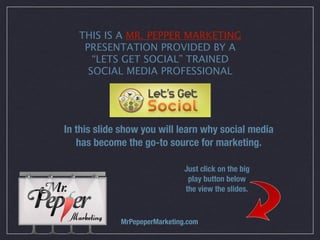 THIS IS A MR. PEPPER MARKETING
    PRESENTATION PROVIDED BY A
      “LETS GET SOCIAL” TRAINED
     SOCIAL MEDIA PROFESSIONAL




In this slide show you will learn why social media
   has become the go-to source for marketing.

                               Just click on the big
                                play button below
                               the view the slides.



             MrPepeperMarketing.com
 