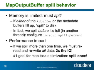 MapOutputBuffer spill behavior

 • Memory is limited: must spill
     – If either of the kvbuffer or the metadata
       buffers fill up, “spill” to disk
     – In fact, we spill before it’s full (in another
       thread): configure io.sort.spill.percent
 • Performance impact
     – If we spill more than one time, we must re-
       read and re-write all data: 3x the IO!
     – #1 goal for map task optimization: spill once!

12
                      ©2011 Cloudera, Inc. All Rights Reserved.
 