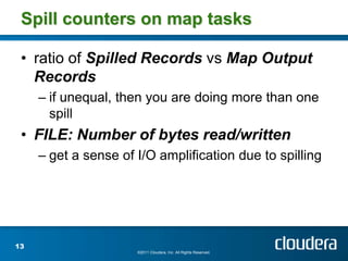 Spill counters on map tasks

 • ratio of Spilled Records vs Map Output
   Records
     – if unequal, then you are doing more than one
       spill
 • FILE: Number of bytes read/written
     – get a sense of I/O amplification due to spilling




13
                      ©2011 Cloudera, Inc. All Rights Reserved.
 