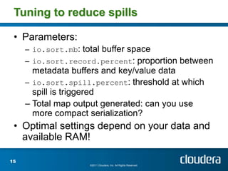 Tuning to reduce spills

 • Parameters:
     – io.sort.mb: total buffer space
     – io.sort.record.percent: proportion between
       metadata buffers and key/value data
     – io.sort.spill.percent: threshold at which
       spill is triggered
     – Total map output generated: can you use
       more compact serialization?
 • Optimal settings depend on your data and
   available RAM!

15
                     ©2011 Cloudera, Inc. All Rights Reserved.
 