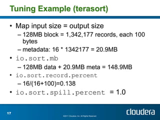Tuning Example (terasort)

 • Map input size = output size
     – 128MB block = 1,342,177 records, each 100
       bytes
     – metadata: 16 * 1342177 = 20.9MB
 • io.sort.mb
    – 128MB data + 20.9MB meta = 148.9MB
 • io.sort.record.percent
    – 16/(16+100)=0.138
 • io.sort.spill.percent = 1.0

17
                    ©2011 Cloudera, Inc. All Rights Reserved.
 