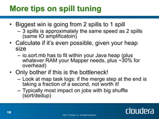 More tips on spill tuning
 • Biggest win is going from 2 spills to 1 spill
     – 3 spills is approximately the same speed as 2 spills
       (same IO amplificatoin)
 • Calculate if it’s even possible, given your heap
   size
     – io.sort.mb has to fit within your Java heap (plus
       whatever RAM your Mapper needs, plus ~30% for
       overhead)
 • Only bother if this is the bottleneck!
     – Look at map task logs: if the merge step at the end is
       taking a fraction of a second, not worth it!
     – Typically most impact on jobs with big shuffle
       (sort/dedup)


18
                        ©2011 Cloudera, Inc. All Rights Reserved.
 
