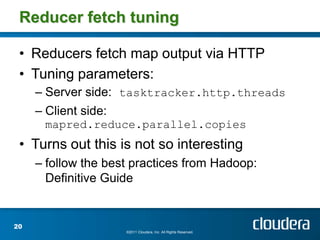 Reducer fetch tuning

 • Reducers fetch map output via HTTP
 • Tuning parameters:
     – Server side: tasktracker.http.threads
     – Client side:
      mapred.reduce.parallel.copies
 • Turns out this is not so interesting
     – follow the best practices from Hadoop:
       Definitive Guide


20
                      ©2011 Cloudera, Inc. All Rights Reserved.
 