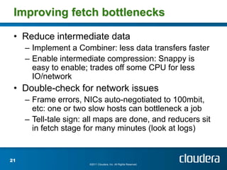 Improving fetch bottlenecks

 • Reduce intermediate data
     – Implement a Combiner: less data transfers faster
     – Enable intermediate compression: Snappy is
       easy to enable; trades off some CPU for less
       IO/network
 • Double-check for network issues
     – Frame errors, NICs auto-negotiated to 100mbit,
       etc: one or two slow hosts can bottleneck a job
     – Tell-tale sign: all maps are done, and reducers sit
       in fetch stage for many minutes (look at logs)


21
                       ©2011 Cloudera, Inc. All Rights Reserved.
 