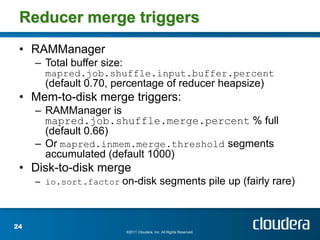 Reducer merge triggers
 • RAMManager
     – Total buffer size:
       mapred.job.shuffle.input.buffer.percent
       (default 0.70, percentage of reducer heapsize)
 • Mem-to-disk merge triggers:
     – RAMManager is
       mapred.job.shuffle.merge.percent % full
       (default 0.66)
     – Or mapred.inmem.merge.threshold segments
       accumulated (default 1000)
 • Disk-to-disk merge
     – io.sort.factor on-disk segments pile up (fairly rare)



24
                            ©2011 Cloudera, Inc. All Rights Reserved.
 
