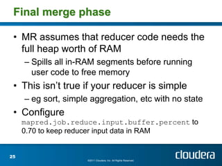 Final merge phase

 • MR assumes that reducer code needs the
   full heap worth of RAM
     – Spills all in-RAM segments before running
       user code to free memory
 • This isn’t true if your reducer is simple
     – eg sort, simple aggregation, etc with no state
 • Configure
     mapred.job.reduce.input.buffer.percent to
     0.70 to keep reducer input data in RAM


25
                      ©2011 Cloudera, Inc. All Rights Reserved.
 