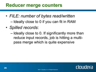 Reducer merge counters

 • FILE: number of bytes read/written
     – Ideally close to 0 if you can fit in RAM
 • Spilled records:
     – Ideally close to 0. If significantly more than
       reduce input records, job is hitting a multi-
       pass merge which is quite expensive




26
                      ©2011 Cloudera, Inc. All Rights Reserved.
 