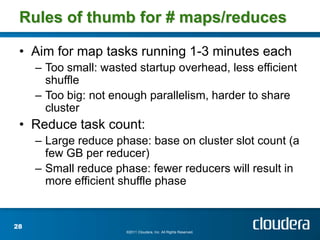 Rules of thumb for # maps/reduces

 • Aim for map tasks running 1-3 minutes each
     – Too small: wasted startup overhead, less efficient
       shuffle
     – Too big: not enough parallelism, harder to share
       cluster
 • Reduce task count:
     – Large reduce phase: base on cluster slot count (a
       few GB per reducer)
     – Small reduce phase: fewer reducers will result in
       more efficient shuffle phase


28
                       ©2011 Cloudera, Inc. All Rights Reserved.
 