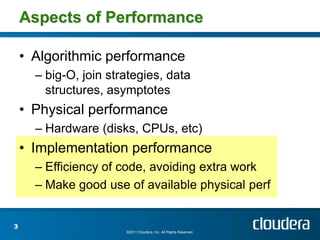 Aspects of Performance

    • Algorithmic performance
      – big-O, join strategies, data
        structures, asymptotes
    • Physical performance
      – Hardware (disks, CPUs, etc)
    • Implementation performance
      – Efficiency of code, avoiding extra work
      – Make good use of available physical perf


3
                       ©2011 Cloudera, Inc. All Rights Reserved.
 