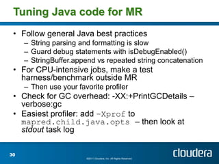 Tuning Java code for MR
 • Follow general Java best practices
     – String parsing and formatting is slow
     – Guard debug statements with isDebugEnabled()
     – StringBuffer.append vs repeated string concatenation
 • For CPU-intensive jobs, make a test
   harness/benchmark outside MR
     – Then use your favorite profiler
 • Check for GC overhead: -XX:+PrintGCDetails –
   verbose:gc
 • Easiest profiler: add –Xprof to
   mapred.child.java.opts – then look at
   stdout task log

30
                        ©2011 Cloudera, Inc. All Rights Reserved.
 